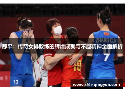 郎平：传奇女排教练的辉煌成就与不屈精神全面解析