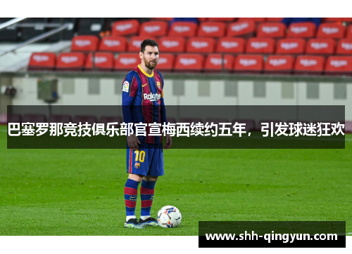 巴塞罗那竞技俱乐部官宣梅西续约五年，引发球迷狂欢