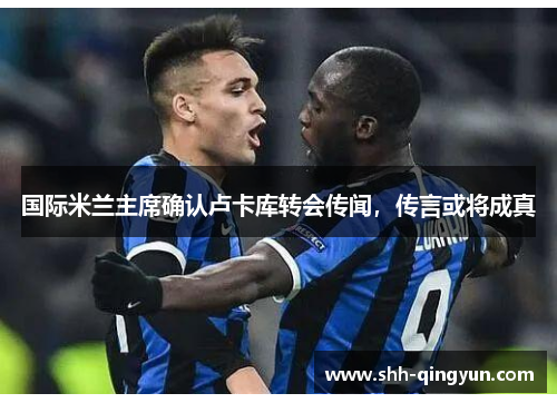 国际米兰主席确认卢卡库转会传闻，传言或将成真
