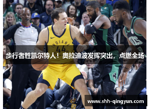 步行者胜凯尔特人！奥拉迪波发挥突出，点燃全场