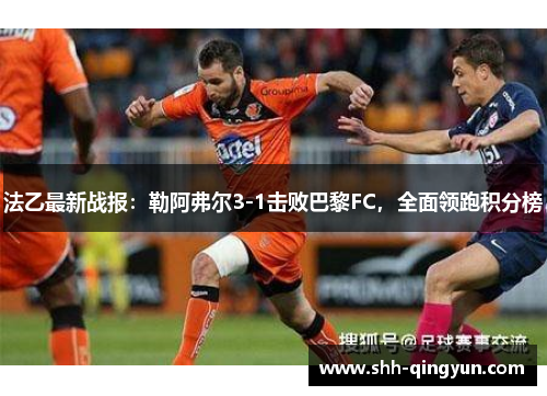 法乙最新战报：勒阿弗尔3-1击败巴黎FC，全面领跑积分榜