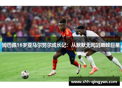 姆巴佩16岁亚马尔努尔成长记：从默默无闻到巅峰巨星