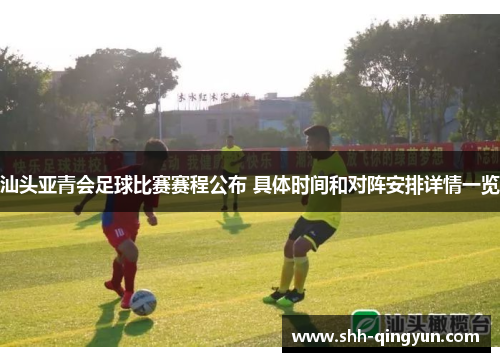 汕头亚青会足球比赛赛程公布 具体时间和对阵安排详情一览