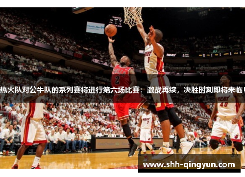 热火队对公牛队的系列赛将进行第六场比赛：激战再续，决胜时刻即将来临！