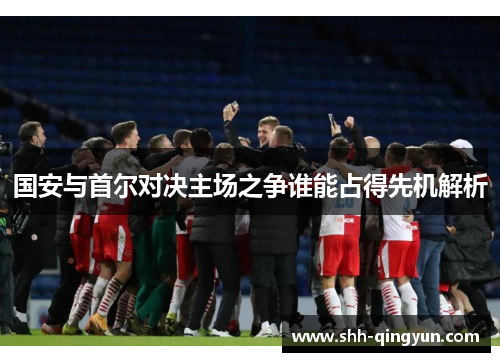 国安与首尔对决主场之争谁能占得先机解析