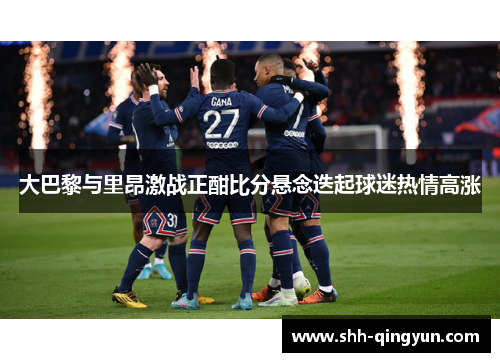 大巴黎与里昂激战正酣比分悬念迭起球迷热情高涨